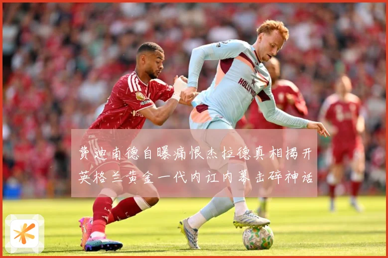 费迪南德自曝痛恨杰拉德真相揭开英格兰黄金一代内讧内幕击碎神话战术观察-深度解析