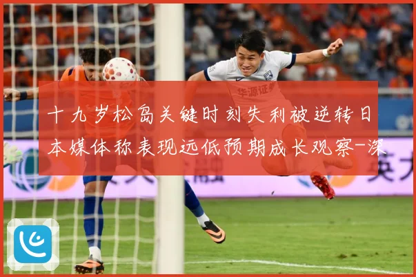 十九岁松岛关键时刻失利被逆转日本媒体称表现远低预期成长观察-深度解析