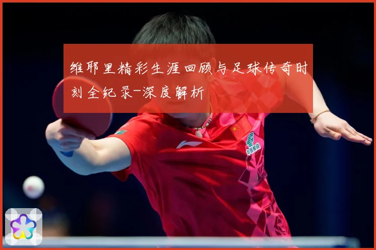 维耶里精彩生涯回顾与足球传奇时刻全纪录-深度解析