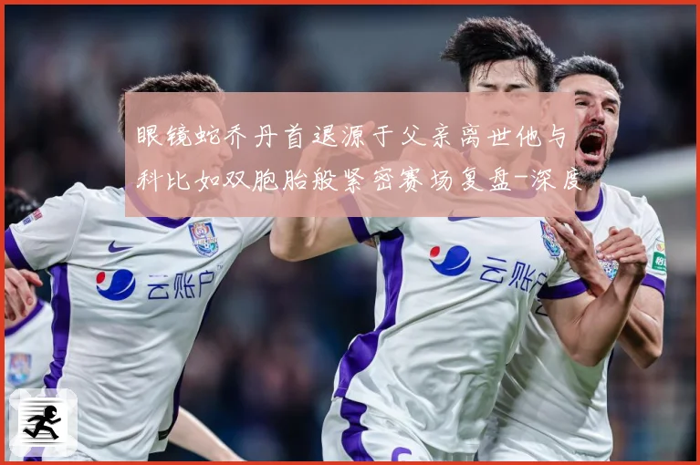 眼镜蛇乔丹首退源于父亲离世他与科比如双胞胎般紧密赛场复盘-深度解析