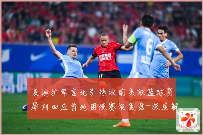 麦迪扩军言论引热议前美职篮球员犀利回应首轮困境赛场复盘-深度解析