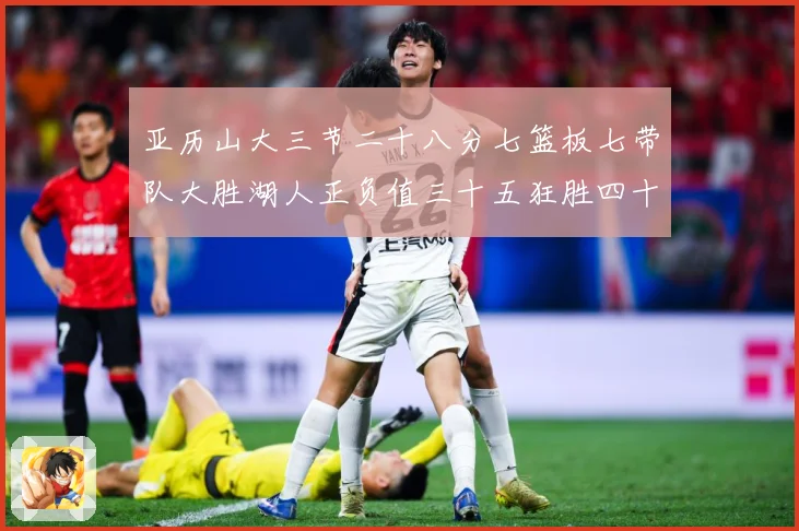 亚历山大三节二十八分七篮板七带队大胜湖人正负值三十五狂胜四十赛场复盘-深度解析