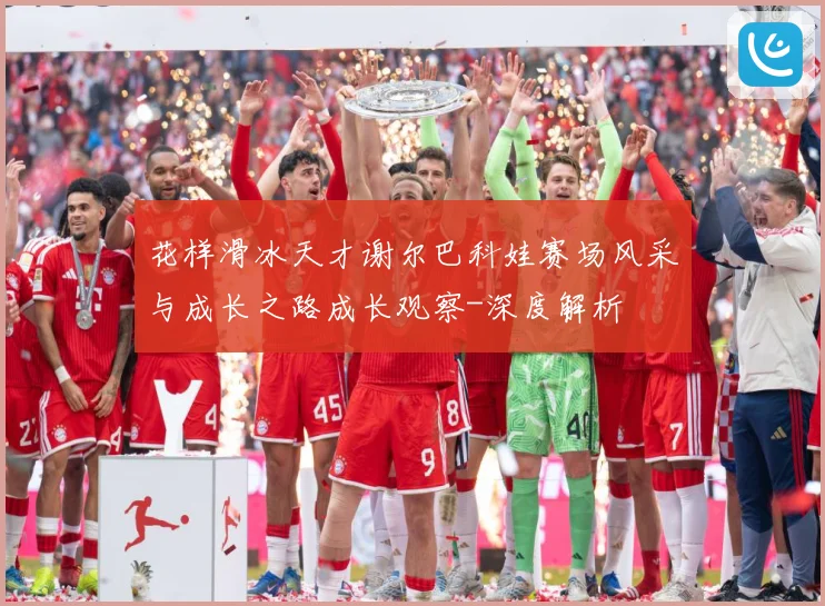 花样滑冰天才谢尔巴科娃赛场风采与成长之路成长观察-深度解析