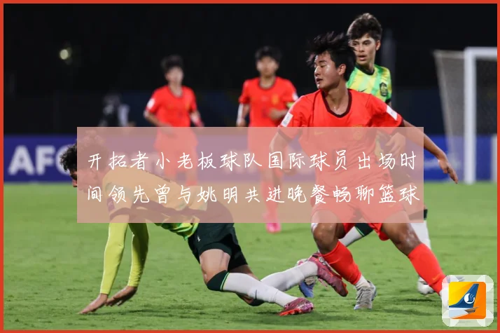 开拓者小老板球队国际球员出场时间领先曾与姚明共进晚餐畅聊篮球赛场复盘-深度解析