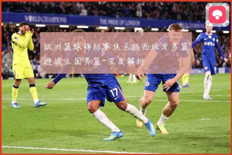 欧洲篮球锦标赛焦点战西班牙男篮迎战法国男篮-深度解析