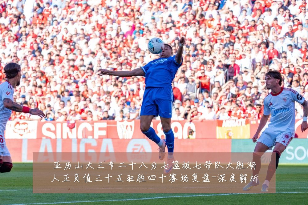 亚历山大三节二十八分七篮板七带队大胜湖人正负值三十五狂胜四十赛场复盘-深度解析